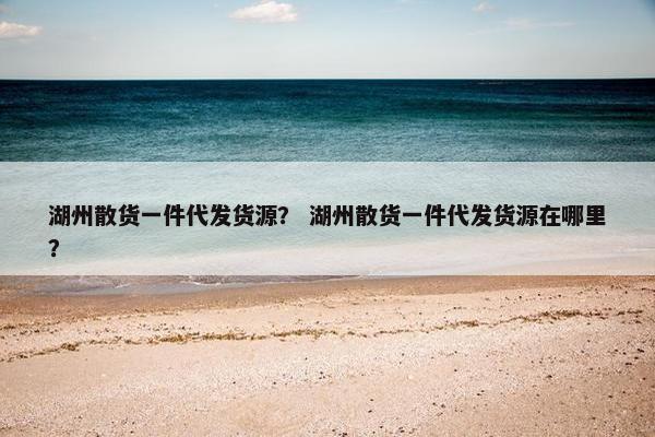 湖州散货一件代发货源？ 湖州散货一件代发货源在哪里？