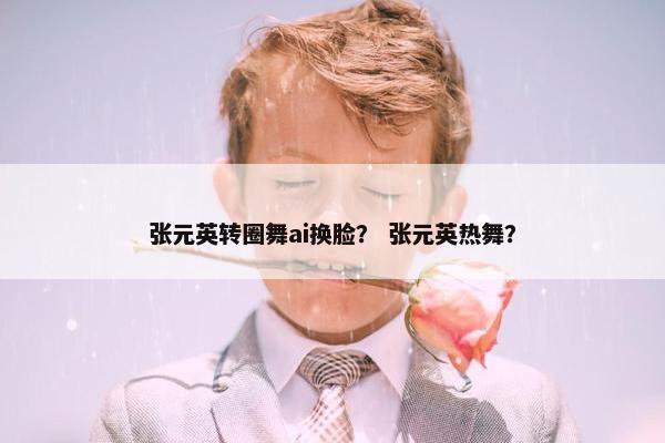 张元英转圈舞ai换脸？ 张元英热舞？