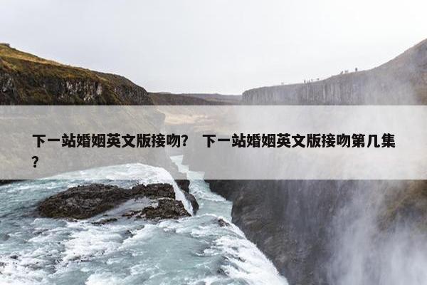 下一站婚姻英文版接吻？ 下一站婚姻英文版接吻第几集？