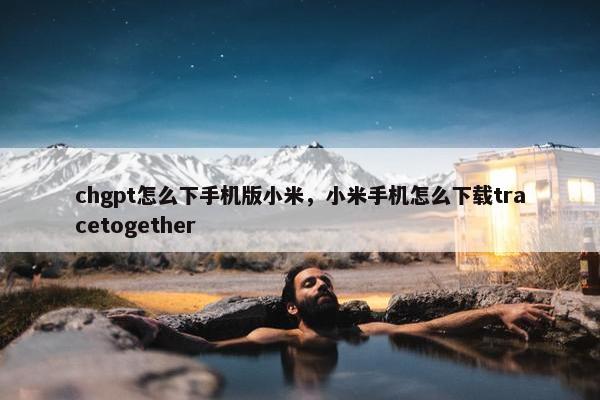 chgpt怎么下手机版小米，小米手机怎么下载tracetogether