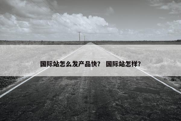 国际站怎么发产品快？ 国际站怎样？
