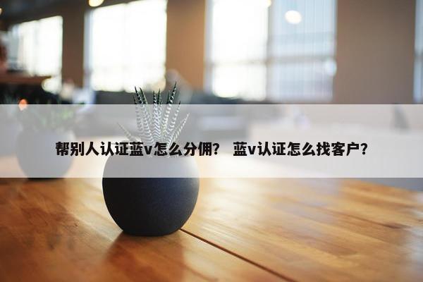 帮别人认证蓝v怎么分佣？ 蓝v认证怎么找客户？