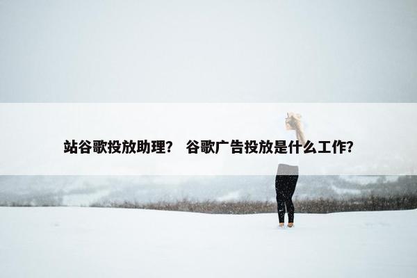 站谷歌投放助理？ 谷歌广告投放是什么工作？