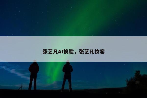 张艺凡AI换脸，张艺凡妆容