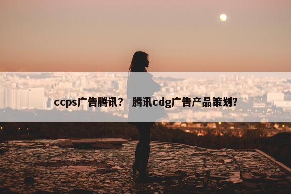 ccps广告腾讯？ 腾讯cdg广告产品策划？