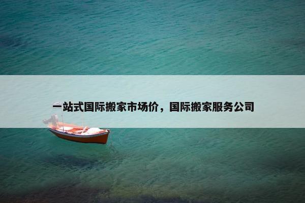 一站式国际搬家市场价,国际搬家服务公司 一站式国际搬家市场价,国际搬家服务公司