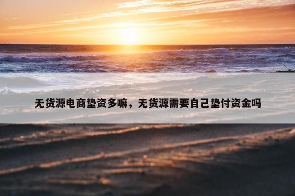 无货源电商垫资多嘛,无货源需要自己垫付资金吗 无货源电商垫资多嘛,无货源需要自己垫付资金吗