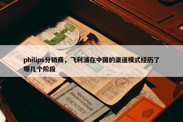 philips分销商，飞利浦在中国的渠道模式经历了哪几个阶段