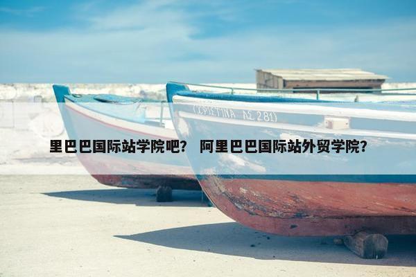里巴巴国际站学院吧？ 阿里巴巴国际站外贸学院？