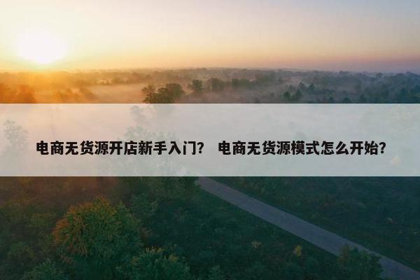 电商无货源开店新手入门? 电商无货源模式怎么开始? 电商无货源开店新手入门? 电商无货源模式怎么开始?