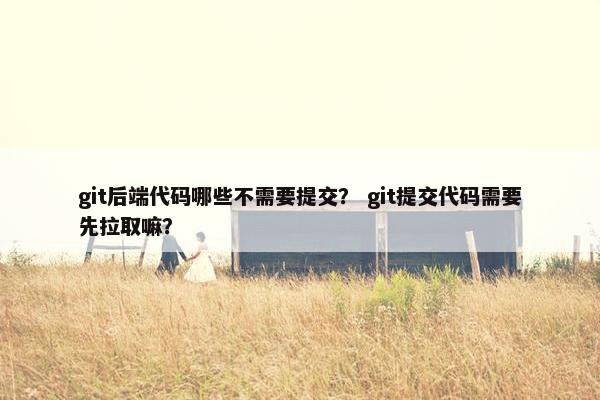 git后端代码哪些不需要提交？ git提交代码需要先拉取嘛？