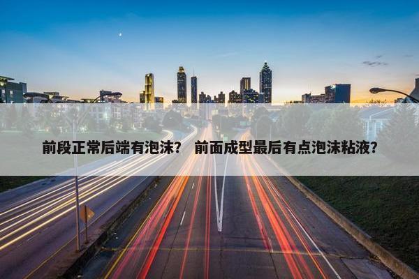 前段正常后端有泡沫？ 前面成型最后有点泡沫粘液？