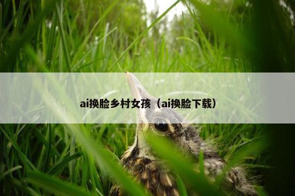 ai换脸乡村女孩（ai换脸下载）
