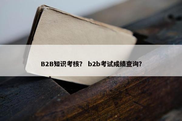 B2B知识考核？ b2b考试成绩查询？