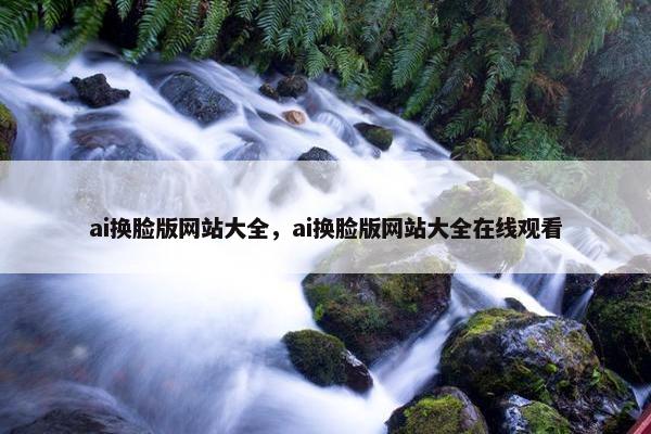 ai换脸版网站大全，ai换脸版网站大全在线观看