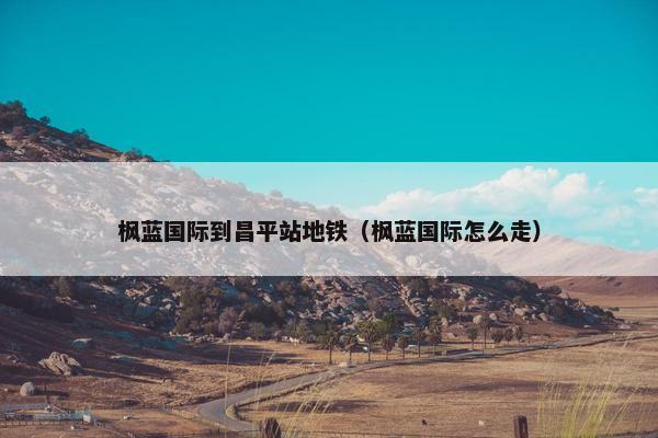 枫蓝国际到昌平站地铁（枫蓝国际怎么走）