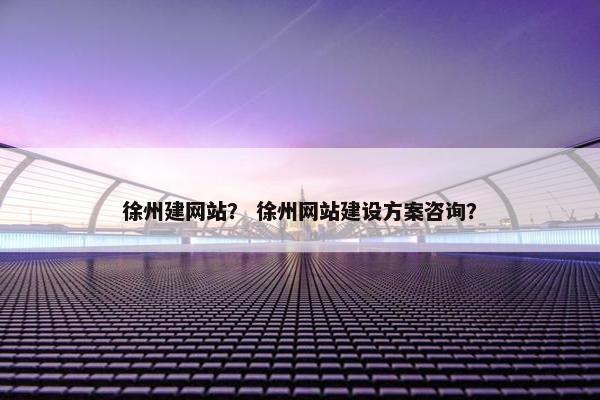 徐州建网站？ 徐州网站建设方案咨询？