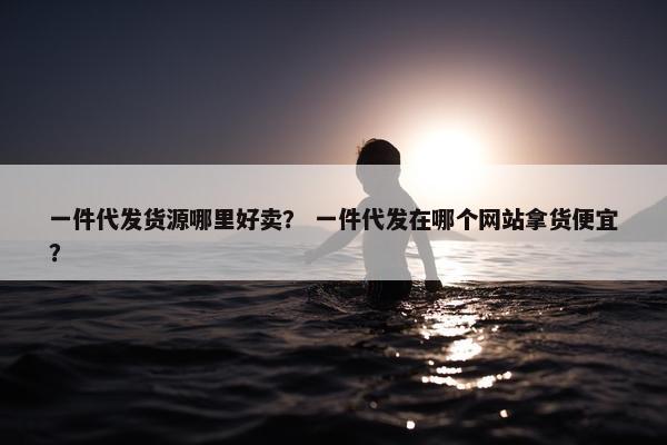 一件代发货源哪里好卖？ 一件代发在哪个网站拿货便宜？