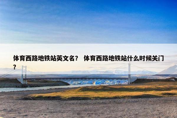 体育西路地铁站英文名？ 体育西路地铁站什么时候关门？