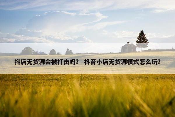 抖店无货源会被打击吗？ 抖音小店无货源模式怎么玩？