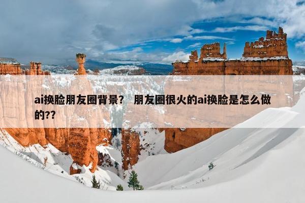 ai换脸朋友圈背景？ 朋友圈很火的ai换脸是怎么做的?？