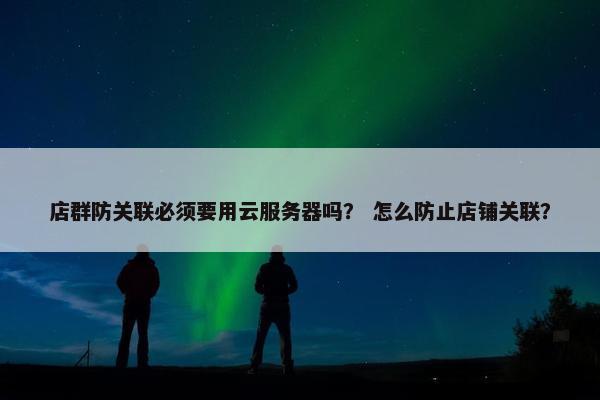 店群防关联必须要用云服务器吗？ 怎么防止店铺关联？