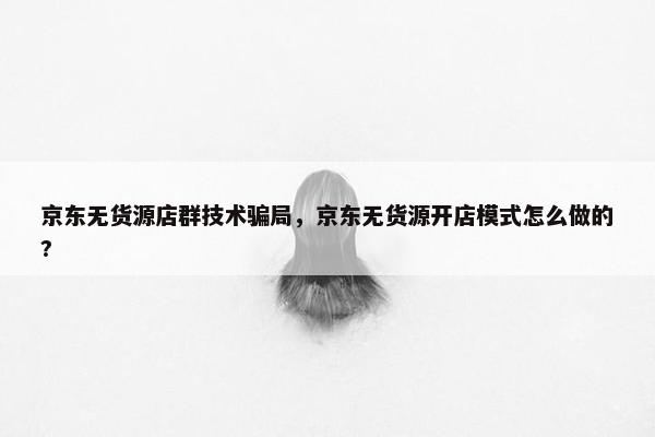 京东无货源店群技术骗局,京东无货源开店模式怎么做的? 京东无货源店群技术骗局,京东无货源开店模式怎么做的?