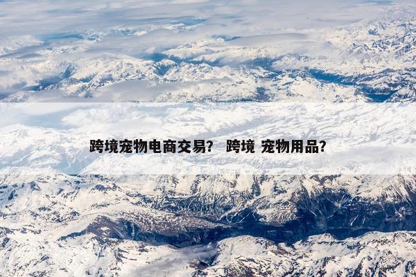 跨境宠物电商交易？ 跨境 宠物用品？