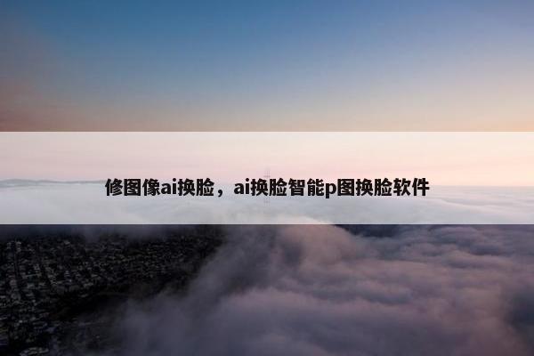 修图像ai换脸，ai换脸智能p图换脸软件
