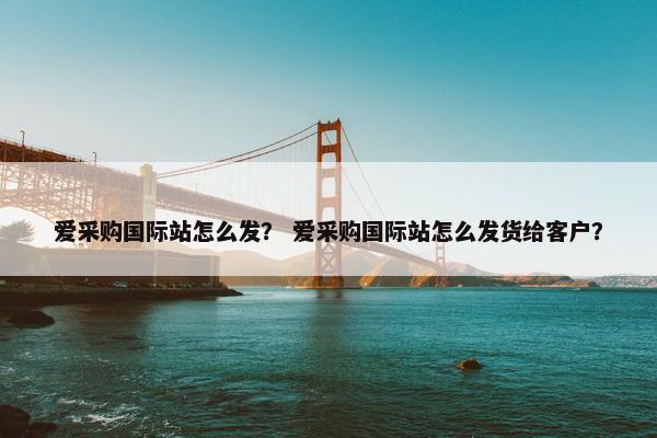 爱采购国际站怎么发？ 爱采购国际站怎么发货给客户？