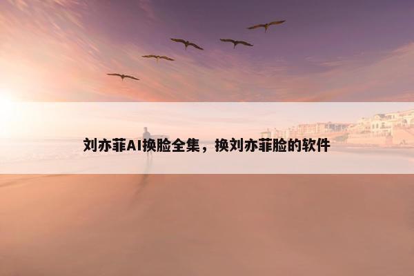 刘亦菲AI换脸全集，换刘亦菲脸的软件