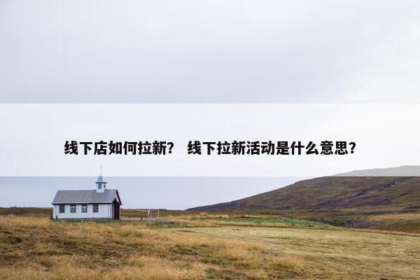 线下店如何拉新？ 线下拉新活动是什么意思？