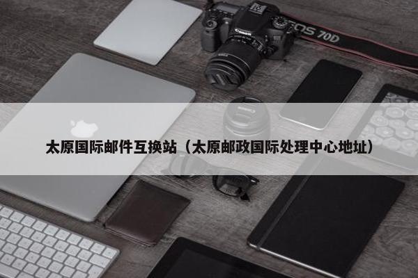 太原国际邮件互换站（太原邮政国际处理中心地址）