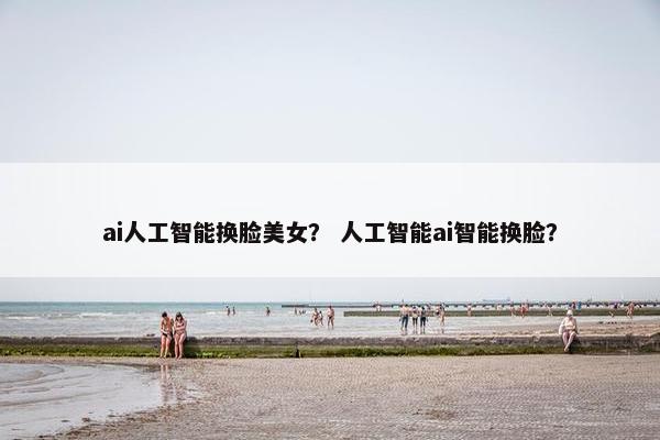 ai人工智能换脸美女？ 人工智能ai智能换脸？