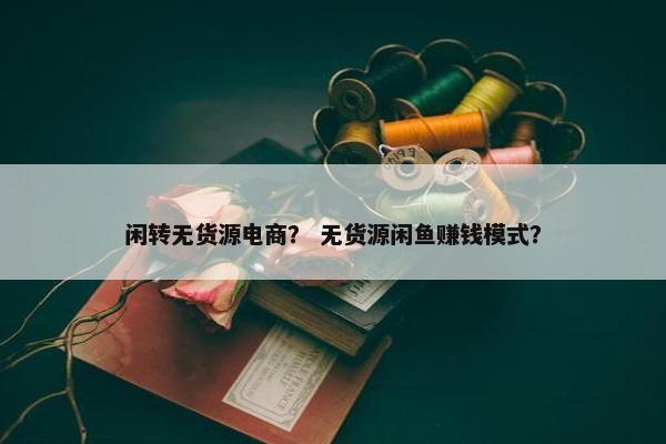 闲转无货源电商？ 无货源闲鱼赚钱模式？