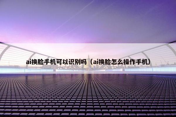 ai换脸手机可以识别吗（ai换脸怎么操作手机）