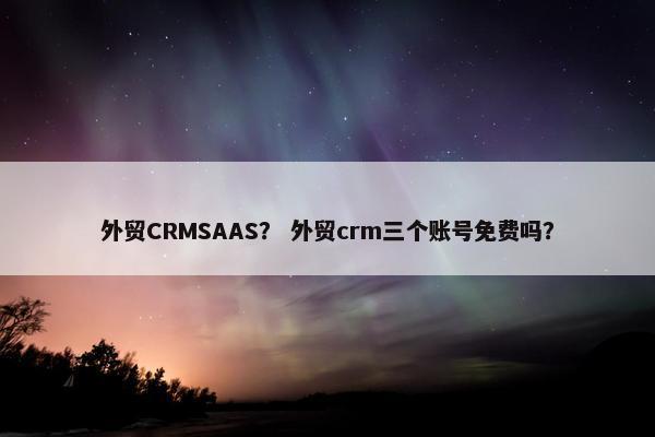 外贸CRMSAAS？ 外贸crm三个账号免费吗？