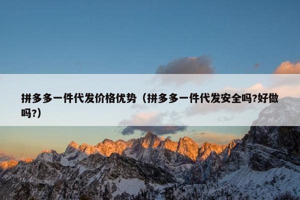 拼多多一件代发价格优势（拼多多一件代发安全吗?好做吗?）