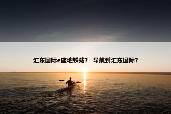 汇东国际e座地铁站？ 导航到汇东国际？