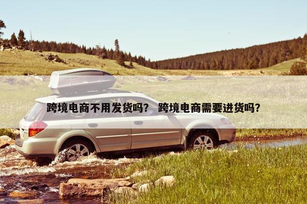 跨境电商不用发货吗? 跨境电商需要进货吗? 跨境电商不用发货吗? 跨境电商需要进货吗?