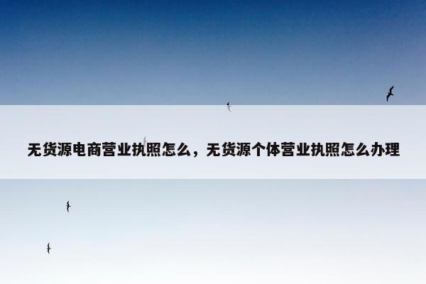 无货源电商营业执照怎么，无货源个体营业执照怎么办理