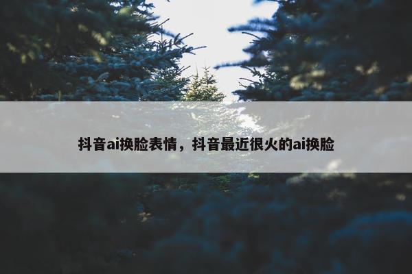 抖音ai换脸表情，抖音最近很火的ai换脸