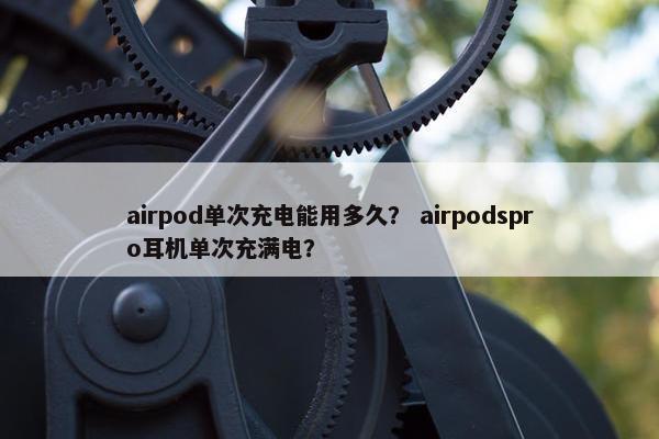 airpod单次充电能用多久？ airpodspro耳机单次充满电？