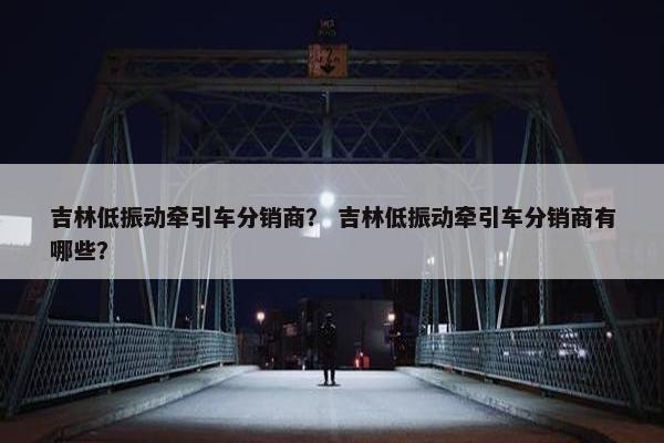 吉林低振动牵引车分销商？ 吉林低振动牵引车分销商有哪些？