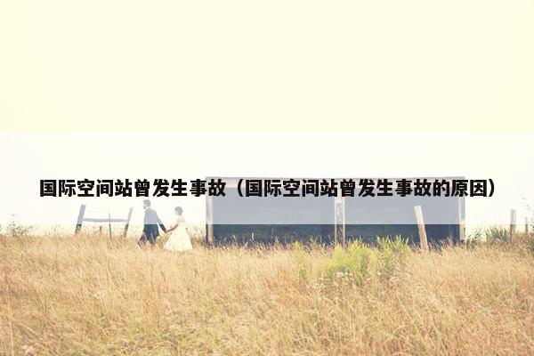 国际空间站曾发生事故（国际空间站曾发生事故的原因）
