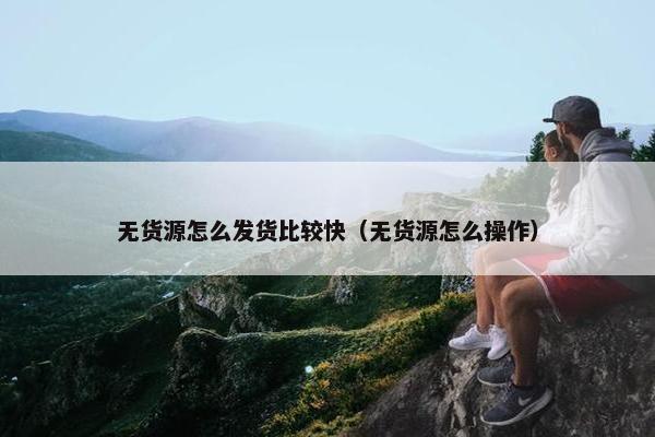 无货源怎么发货比较快（无货源怎么操作）