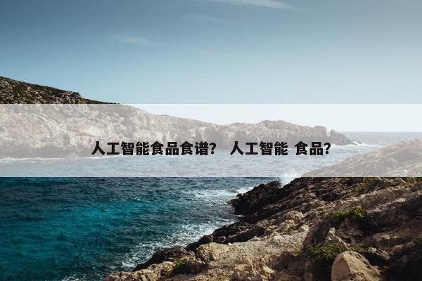 人工智能食品食谱? 人工智能 食品? 人工智能食品食谱? 人工智能 食品?