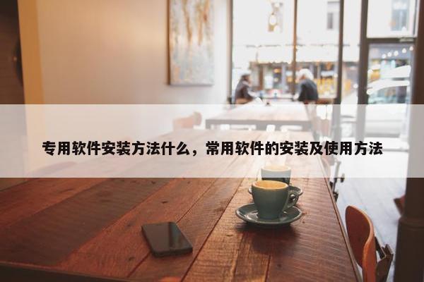 专用软件安装方法什么，常用软件的安装及使用方法