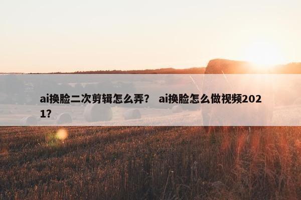 ai换脸二次剪辑怎么弄？ ai换脸怎么做视频2021？