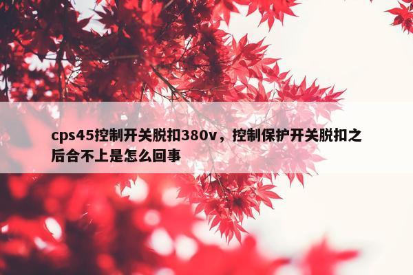 cps45控制开关脱扣380v，控制保护开关脱扣之后合不上是怎么回事